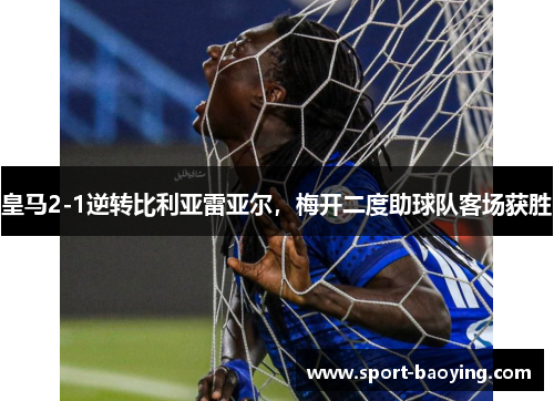 皇马2-1逆转比利亚雷亚尔，梅开二度助球队客场获胜