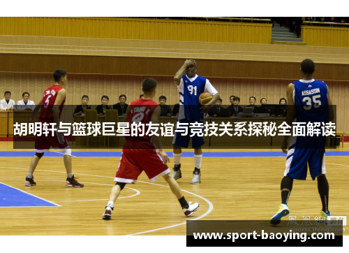 胡明轩与篮球巨星的友谊与竞技关系探秘全面解读