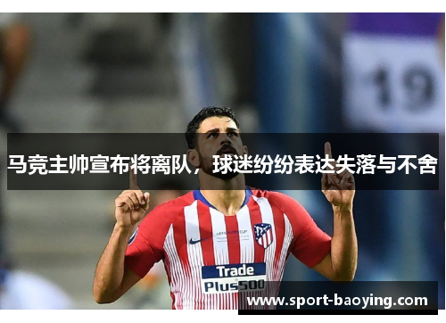 马竞主帅宣布将离队，球迷纷纷表达失落与不舍